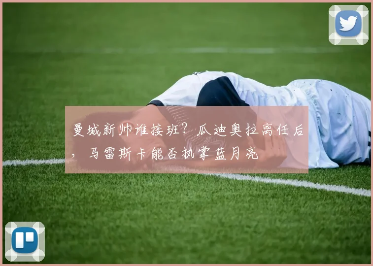 曼城新帅谁接班？瓜迪奥拉离任后，马雷斯卡能否执掌蓝月亮