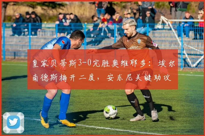 皇家贝蒂斯3-0完胜奥维耶多：埃尔南德斯梅开二度，安东尼关键助攻解析