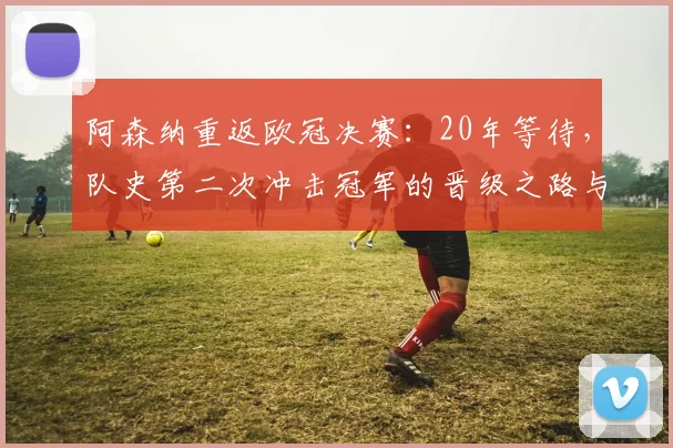 阿森纳重返欧冠决赛：20年等待，队史第二次冲击冠军的晋级之路与前景分析
