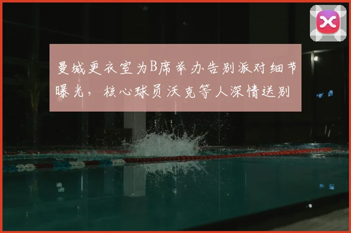 曼城更衣室为B席举办告别派对细节曝光,核心球员沃克等人深情送别