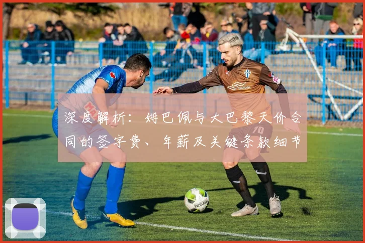 深度解析:姆巴佩与大巴黎天价合同的签字费、年薪及关键条款细节