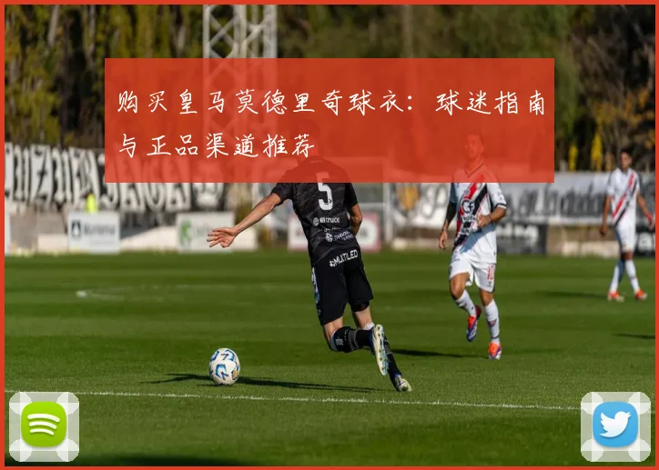 购买皇马莫德里奇球衣：球迷指南与正品渠道推荐
