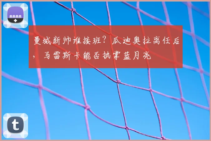 曼城新帅谁接班？瓜迪奥拉离任后，马雷斯卡能否执掌蓝月亮