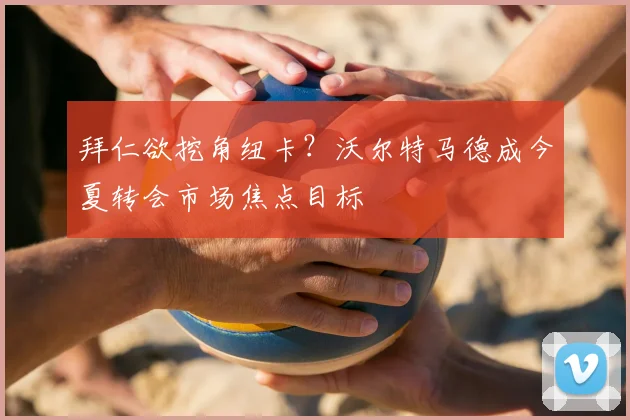 拜仁欲挖角纽卡?沃尔特马德成今夏转会市场焦点目标